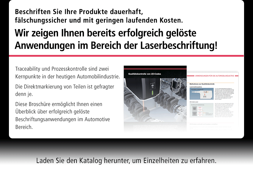 Beschriften Sie Ihre Produkte dauerhaft, fälschungssicher und mit geringen laufenden Kosten. Wir zeigen Ihnen bereits erfolgreich gelöste Anwendungen im Bereich der Laserbeschriftung! Traceability und Prozesskontrolle sind zwei Kernpunkte in der heutigen Automobilindustrie. Die Direktmarkierung von Teilen ist gefragter denn je. Diese Broschüre ermöglicht Ihnen einen Überblick über erfolgreich gelöste Beschriftungsanwendungen im Automotive Bereich. Laden Sie den Katalog herunter, um Einzelheiten zu erfahren.