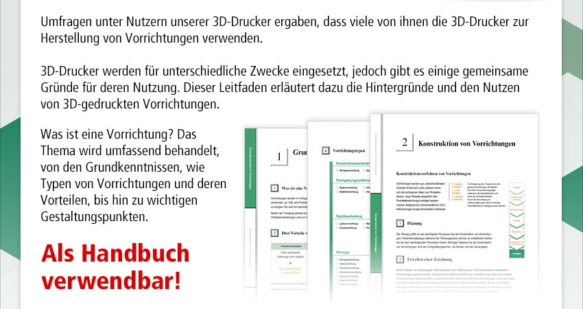 Umfragen unter Nutzern unserer 3D-Drucker ergaben, dass viele von ihnen die 3D-Drucker zur Herstellung von Vorrichtungen verwenden. 3D-Drucker werden für unterschiedliche Zwecke eingesetzt, jedoch gibt es einige gemeinsame Gründe für deren Nutzung. Dieser Leitfaden erläutert dazu die Hintergründe und den Nutzen von 3D-gedruckten Vorrichtungen. Was ist eine Vorrichtung? Das Thema wird umfassend behandelt, von den Grundkenntnissen, wie Typen von Vorrichtungen und deren Vorteilen, bis hin zu wichtigen Gestaltungspunkten.Als Handbuch verwendbar!