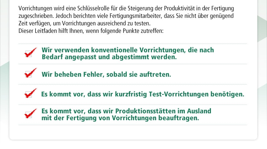 Vorrichtungen wird eine Schlüsselrolle für die Steigerung der Produktivität in der Fertigung zugeschrieben. Jedoch berichten viele Fertigungsmitarbeiter, dass Sie nicht über genügend Zeit verfügen, um Vorrichtungen ausreichend zu testen. Dieser Leitfaden hilft Ihnen, wenn folgende Punkte zutreffen:　Wir verwenden konventionelle Vorrichtungen, die nach Bedarf angepasst und abgestimmt werden. Wir beheben Fehler, sobald sie auftreten. Es kommt vor, dass wir kurzfristig Test-Vorrichtungen benötigen. Es kommt vor, dass wir Produktionsstätten im Ausland mit der Fertigung von Vorrichtungen beauftragen.