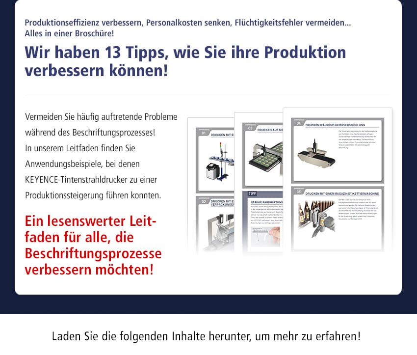 Produktionseffizienz verbessern, Personalkosten senken, Flüchtigkeitsfehler vermeiden... Alles in einer Broschüre! Wir haben 13 Tipps, wie Sie ihre Produktion verbessern können! Vermeiden Sie häufig auftretende Probleme während des Beschriftungsprozesses! In unserem Leitfaden finden Sie Anwendungsbeispiele, bei denen Keyence-Tintenstrahldrucker zu einer Produktionssteigerung führen konnten. Ein lesenswerter Leitfaden für alle, die Beschriftungsprozesse verbessern möchten! Laden Sie die folgenden Inhalte herunter, um mehr zu erfahren!